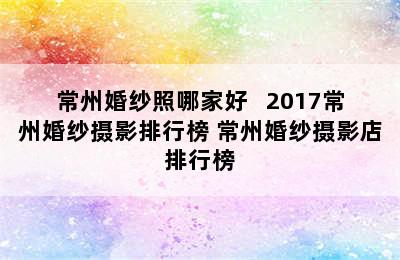 常州婚纱照哪家好   2017常州婚纱摄影排行榜 常州婚纱摄影店排行榜